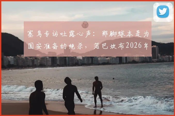 塞鸟专访吐露心声：那脚球本是为国安准备的绝杀，若巴坎布2026年仍在阵中或已改写结局