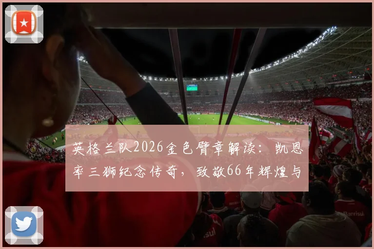 英格兰队2026金色臂章解读：凯恩率三狮纪念传奇，致敬66年辉煌与2026金靴荣耀