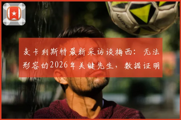 麦卡利斯特最新采访谈梅西：无法形容的2026年关键先生，数据证明他不可替代