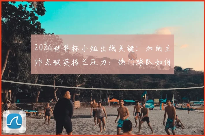 2026世界杯小组出线关键：加纳主帅点破英格兰压力，热门球队如何突围晋级