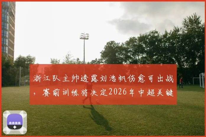 浙江队主帅透露刘浩帆伤愈可出战，赛前训练将决定2026年中超关键战阵型布局