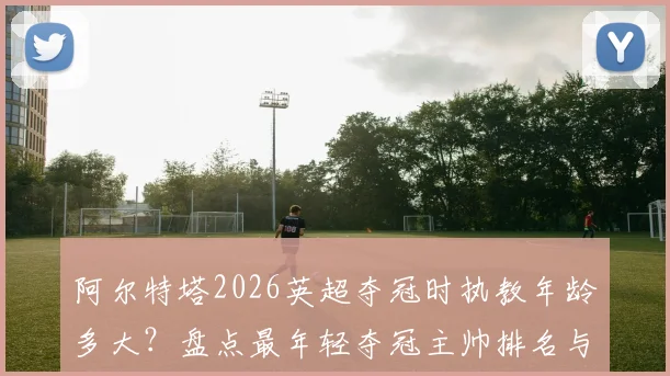 阿尔特塔2026英超夺冠时执教年龄多大？盘点最年轻夺冠主帅排名与穆帅纪录