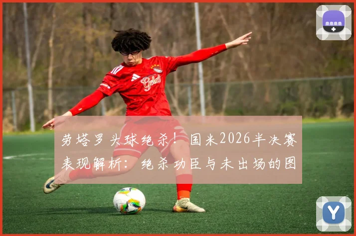 劳塔罗头球绝杀!国米2026半决赛表现解析:绝杀功臣与未出场的图拉姆