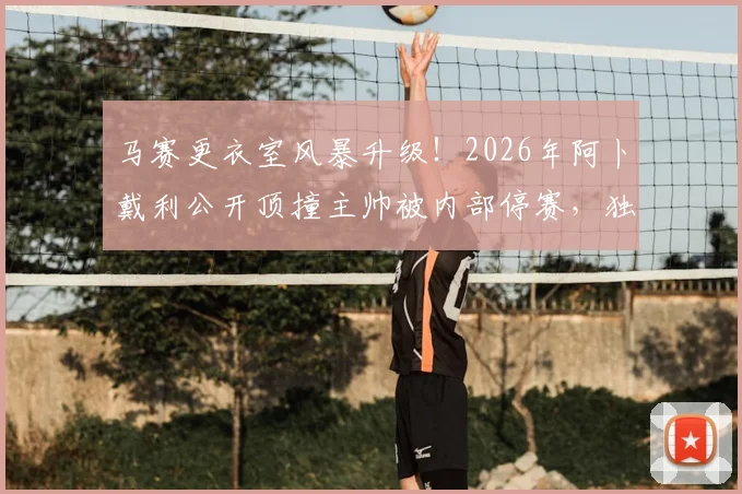 马赛更衣室风暴升级！2026年阿卜戴利公开顶撞主帅被内部停赛，独自驾车离开引发连锁反应