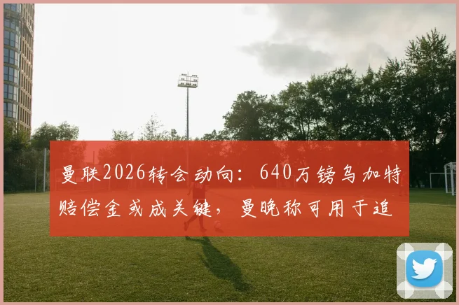 曼联2026转会动向：640万镑乌加特赔偿金或成关键，曼晚称可用于追逐扎卡
