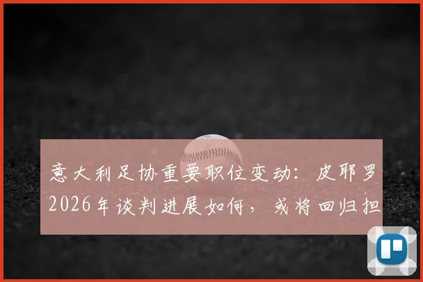 意大利足协重要职位变动：皮耶罗2026年谈判进展如何，或将回归担任什么新角色？