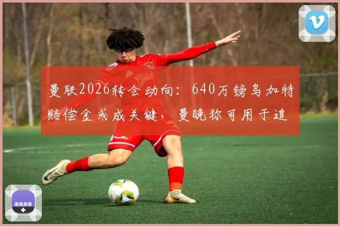 曼联2026转会动向：640万镑乌加特赔偿金或成关键，曼晚称可用于追逐扎卡
