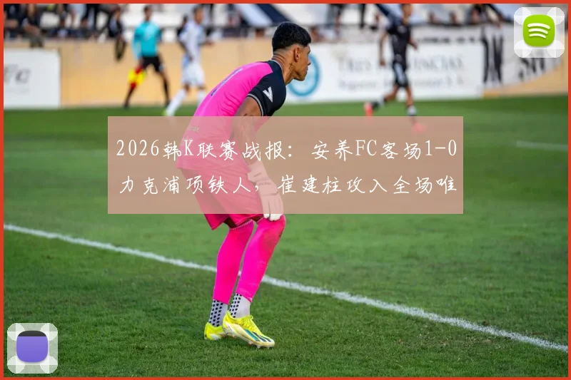 2026韩K联赛战报:安养FC客场1-0力克浦项铁人,崔建柱攻入全场唯一进球,附本场技术统计与赛后分析
